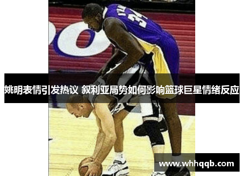 姚明表情引发热议 叙利亚局势如何影响篮球巨星情绪反应